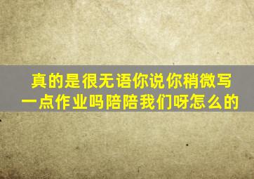 真的是很无语你说你稍微写一点作业吗陪陪我们呀怎么的