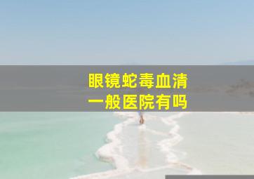 眼镜蛇毒血清一般医院有吗