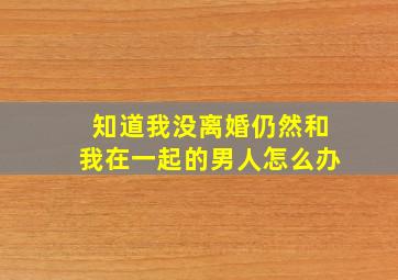 知道我没离婚仍然和我在一起的男人怎么办