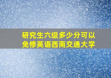 研究生六级多少分可以免修英语西南交通大学