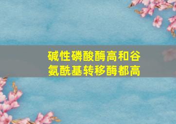 碱性磷酸酶高和谷氨酰基转移酶都高