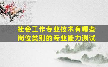 社会工作专业技术有哪些岗位类别的专业能力测试