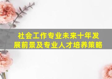 社会工作专业未来十年发展前景及专业人才培养策略