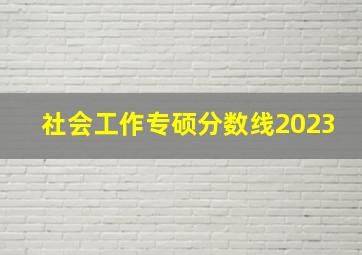 社会工作专硕分数线2023