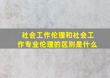 社会工作伦理和社会工作专业伦理的区别是什么