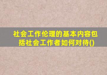 社会工作伦理的基本内容包括社会工作者如何对待()