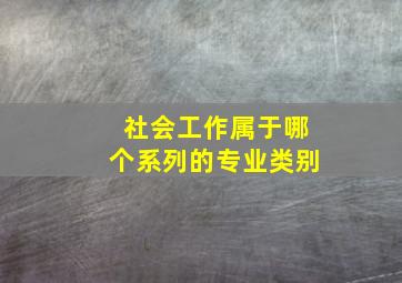 社会工作属于哪个系列的专业类别