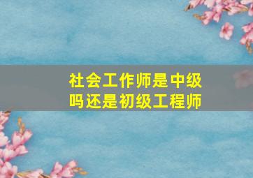 社会工作师是中级吗还是初级工程师