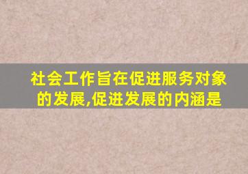 社会工作旨在促进服务对象的发展,促进发展的内涵是