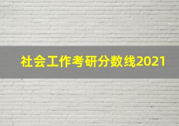 社会工作考研分数线2021