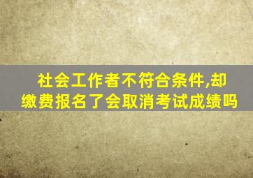 社会工作者不符合条件,却缴费报名了会取消考试成绩吗