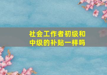 社会工作者初级和中级的补贴一样吗