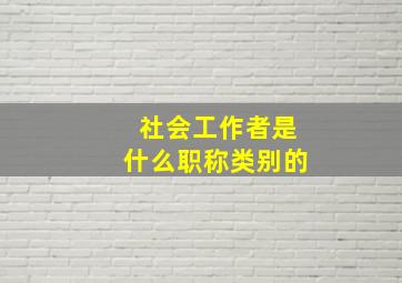 社会工作者是什么职称类别的