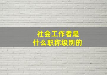 社会工作者是什么职称级别的