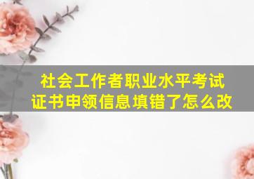 社会工作者职业水平考试证书申领信息填错了怎么改