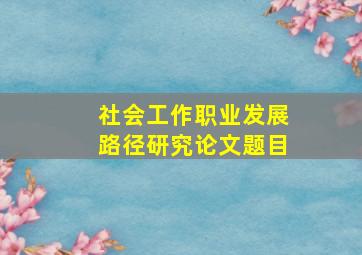 社会工作职业发展路径研究论文题目