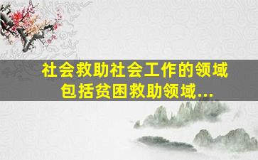 社会救助社会工作的领域包括贫困救助领域...