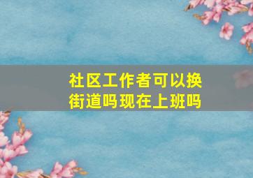 社区工作者可以换街道吗现在上班吗