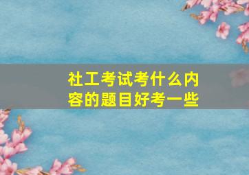 社工考试考什么内容的题目好考一些