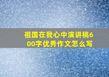 祖国在我心中演讲稿600字优秀作文怎么写