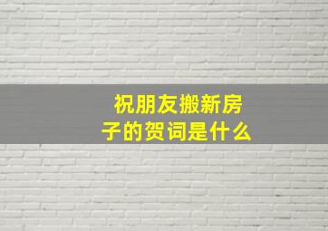 祝朋友搬新房子的贺词是什么