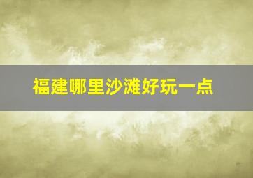 福建哪里沙滩好玩一点