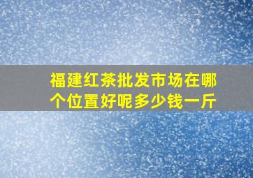 福建红茶批发市场在哪个位置好呢多少钱一斤