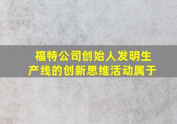 福特公司创始人发明生产线的创新思维活动属于