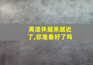 离退休越来越近了,你准备好了吗