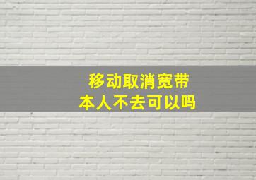 移动取消宽带本人不去可以吗