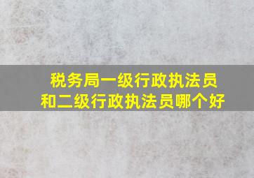 税务局一级行政执法员和二级行政执法员哪个好