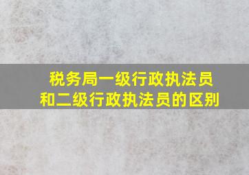 税务局一级行政执法员和二级行政执法员的区别