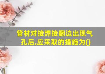 管材对接焊接翻边出现气孔后,应采取的措施为()