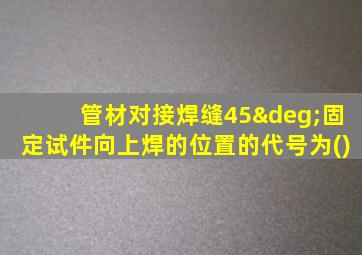 管材对接焊缝45°固定试件向上焊的位置的代号为()