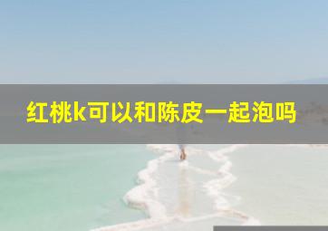 红桃k可以和陈皮一起泡吗