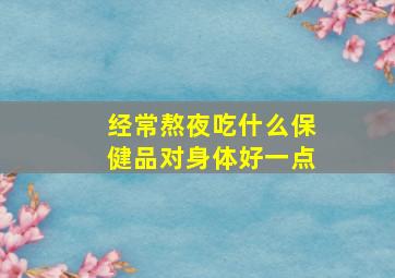 经常熬夜吃什么保健品对身体好一点