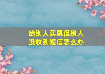 给别人买票但别人没收到短信怎么办