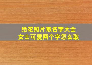 给花照片取名字大全女士可爱两个字怎么取