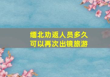 缅北劝返人员多久可以再次出镜旅游