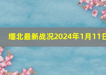 缅北最新战况2024年1月11日