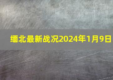 缅北最新战况2024年1月9日