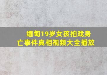 缅甸19岁女孩拍戏身亡事件真相视频大全播放