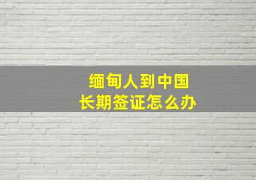 缅甸人到中国长期签证怎么办