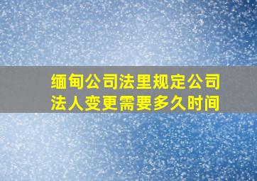 缅甸公司法里规定公司法人变更需要多久时间