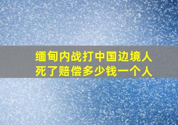 缅甸内战打中国边境人死了赔偿多少钱一个人