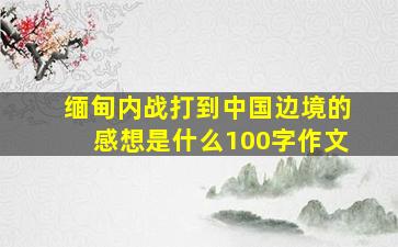 缅甸内战打到中国边境的感想是什么100字作文