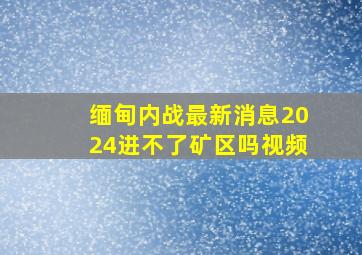 缅甸内战最新消息2024进不了矿区吗视频