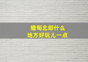 缅甸北部什么地方好玩儿一点