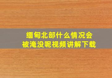 缅甸北部什么情况会被淹没呢视频讲解下载