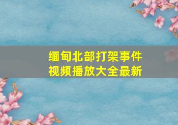 缅甸北部打架事件视频播放大全最新